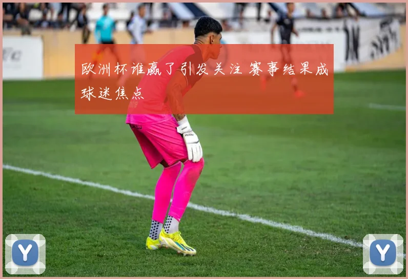 欧洲杯谁赢了引发关注 赛事结果成球迷焦点