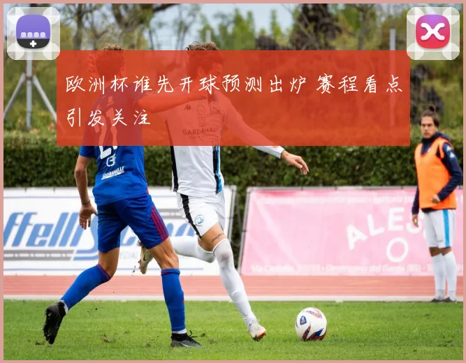 欧洲杯谁先开球预测出炉 赛程看点引发关注