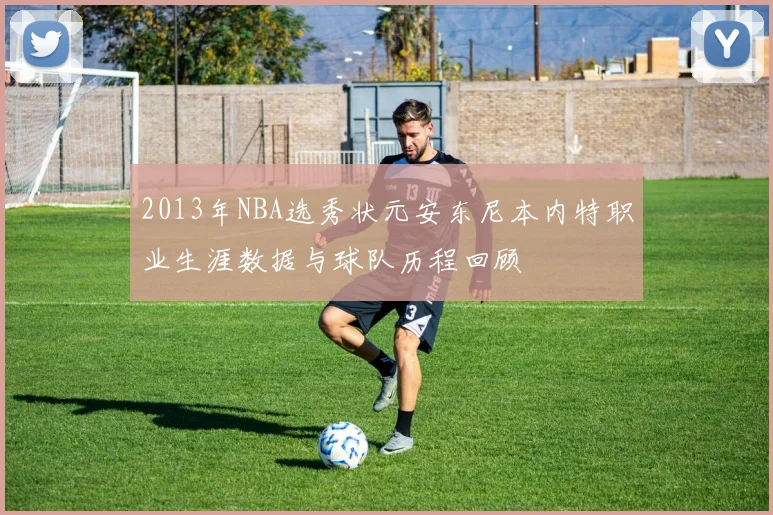 2013年NBA选秀状元安东尼本内特职业生涯数据与球队历程回顾