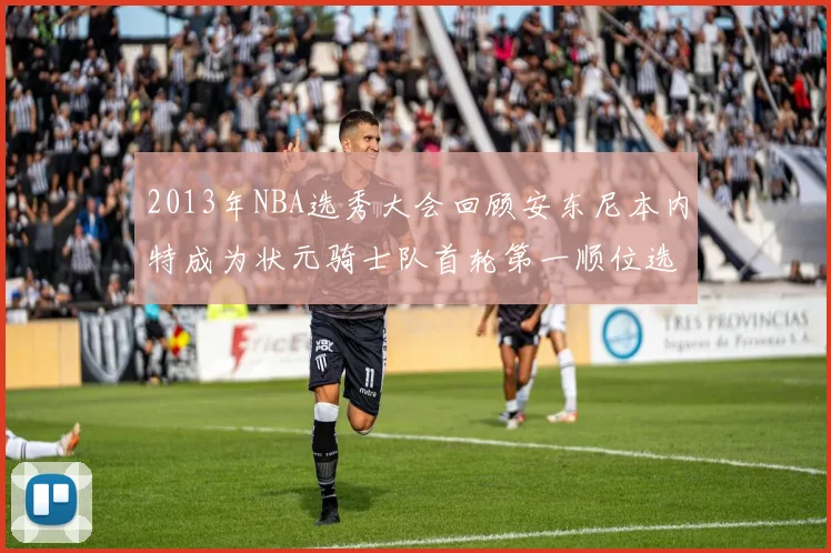 2013年NBA选秀大会回顾安东尼本内特成为状元骑士队首轮第一顺位选择