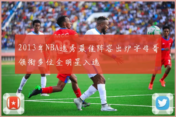2013年NBA选秀最佳阵容出炉字母哥领衔多位全明星入选