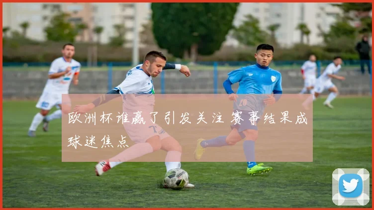 欧洲杯谁赢了引发关注 赛事结果成球迷焦点