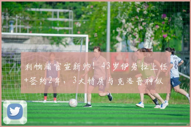 利物浦官宣新帅!43岁伊劳拉上任+签约2年,3大特质与克洛普神似