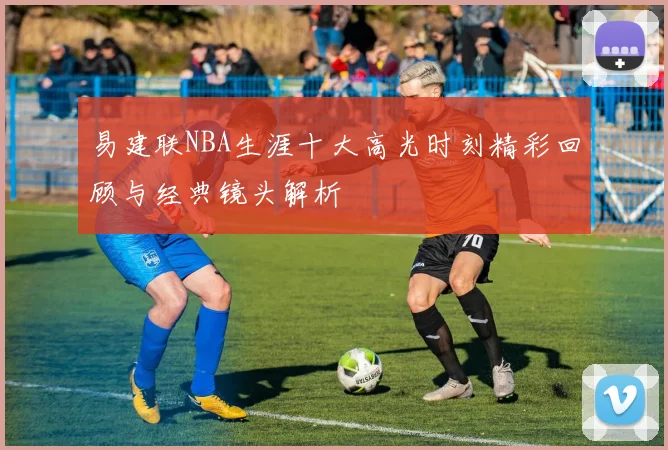 易建联NBA生涯十大高光时刻精彩回顾与经典镜头解析