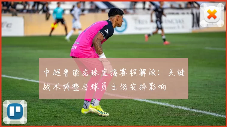 中超鲁能龙珠直播赛程解读：关键战术调整与球员出场安排影响