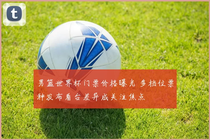 男篮世界杯门票价格曝光 多档位票种发布看台差异成关注焦点