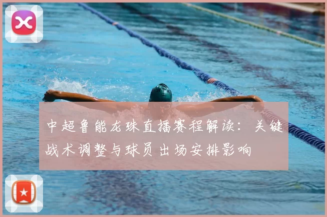 中超鲁能龙珠直播赛程解读：关键战术调整与球员出场安排影响