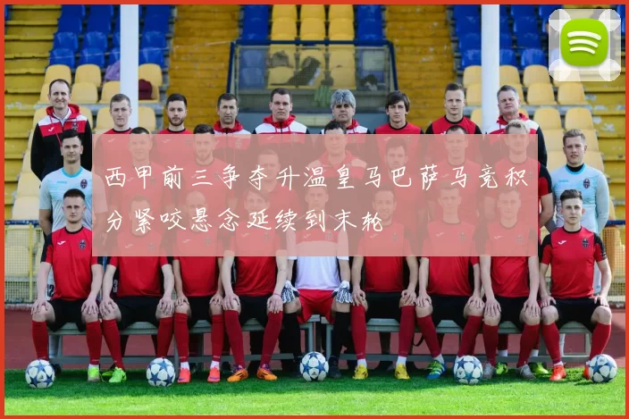 西甲前三争夺升温皇马巴萨马竞积分紧咬悬念延续到末轮