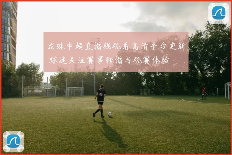 龙珠中超直播线观看高清平台更新 球迷关注赛事转播与观赛体验