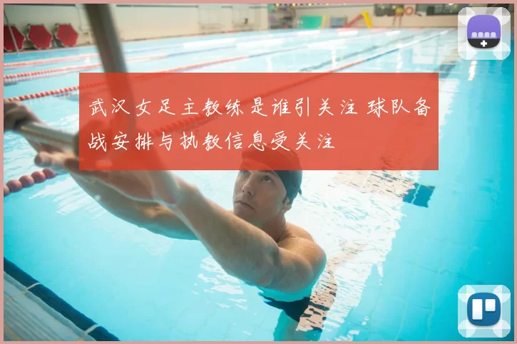 武汉女足主教练是谁引关注 球队备战安排与执教信息受关注
