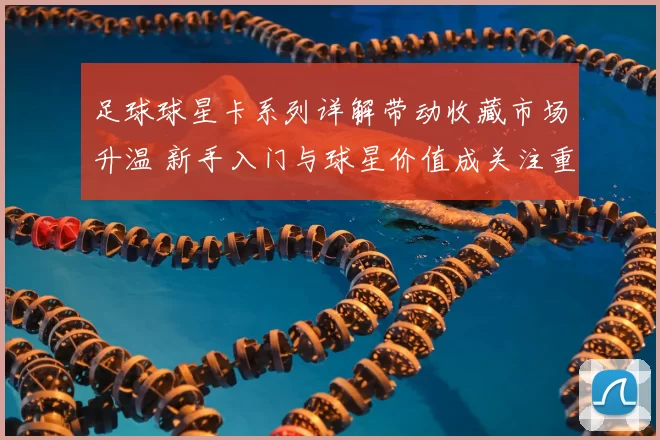 足球球星卡系列详解带动收藏市场升温 新手入门与球星价值成关注重点