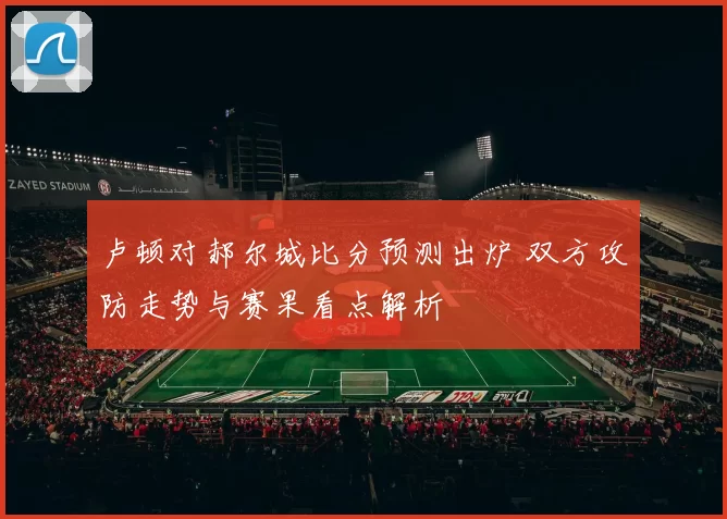 卢顿对郝尔城比分预测出炉 双方攻防走势与赛果看点解析