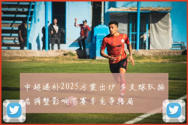中超递补2025方案出炉 多支球队排名调整影响下赛季竞争格局