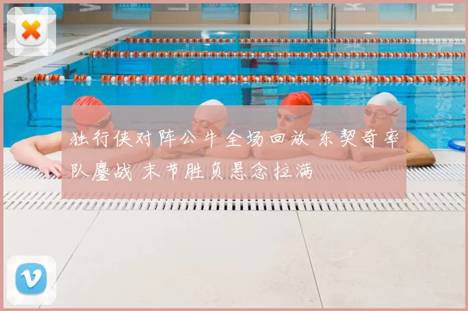 独行侠对阵公牛全场回放 东契奇率队鏖战 末节胜负悬念拉满