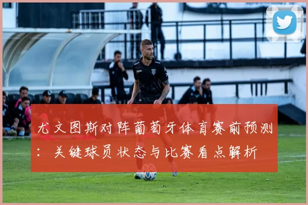 尤文图斯对阵葡萄牙体育赛前预测：关键球员状态与比赛看点解析