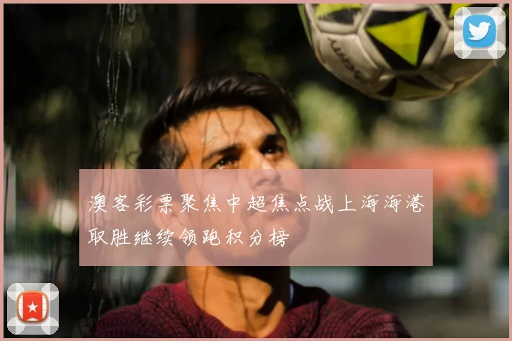 澳客彩票聚焦中超焦点战上海海港取胜继续领跑积分榜