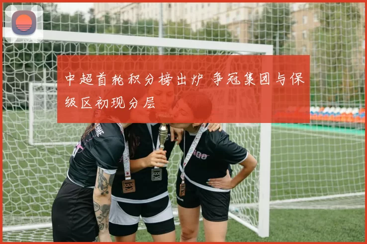 中超首轮积分榜出炉 争冠集团与保级区初现分层