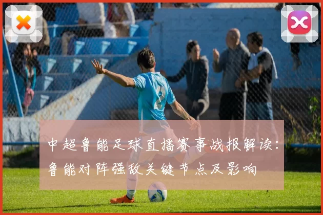 中超鲁能足球直播赛事战报解读：鲁能对阵强敌关键节点及影响