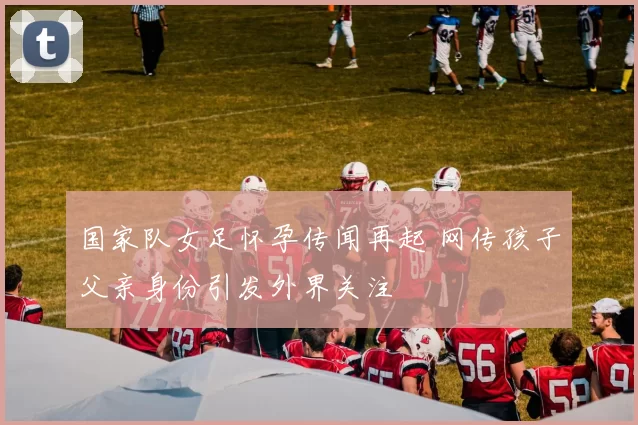 国家队女足怀孕传闻再起 网传孩子父亲身份引发外界关注