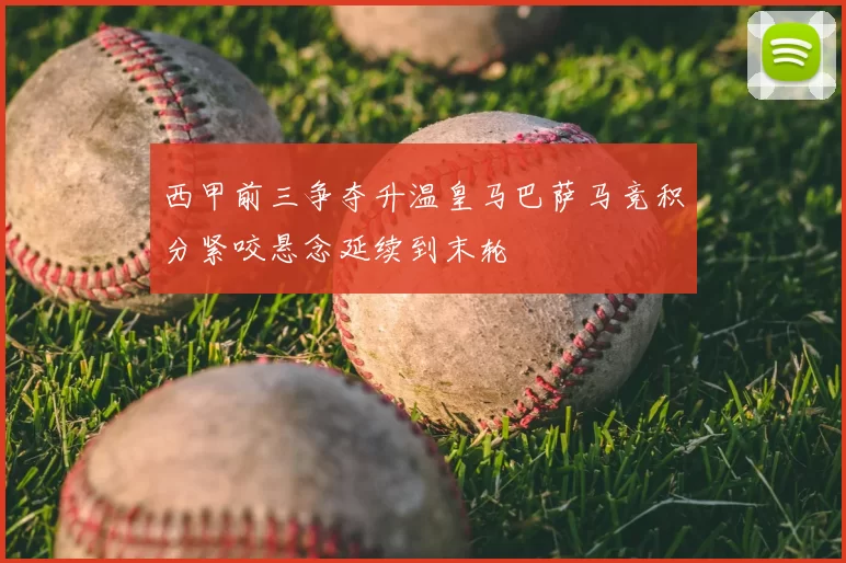 西甲前三争夺升温皇马巴萨马竞积分紧咬悬念延续到末轮