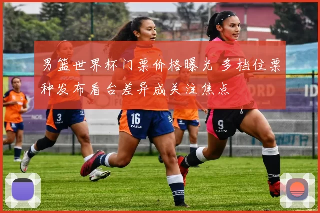 男篮世界杯门票价格曝光 多档位票种发布看台差异成关注焦点