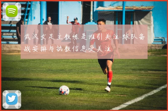 武汉女足主教练是谁引关注 球队备战安排与执教信息受关注