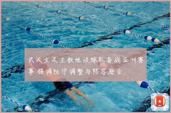 武汉女足主教练谈球队备战亚洲赛事 强调防守调整与阵容磨合