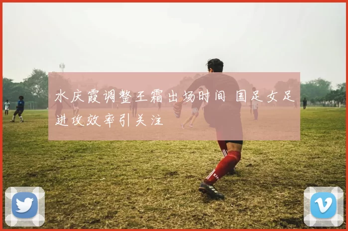 水庆霞调整王霜出场时间 国足女足进攻效率引关注