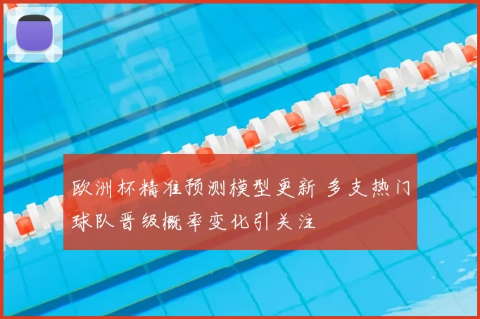 欧洲杯精准预测模型更新 多支热门球队晋级概率变化引关注