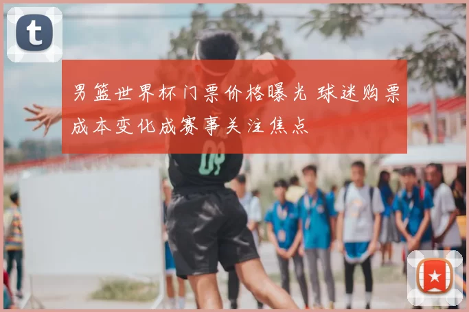 男篮世界杯门票价格曝光 球迷购票成本变化成赛事关注焦点