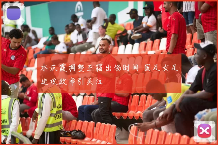 水庆霞调整王霜出场时间 国足女足进攻效率引关注