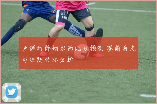 卢顿对阵切尔西比分预测 赛前看点与攻防对比分析