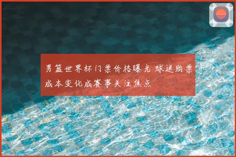男篮世界杯门票价格曝光 球迷购票成本变化成赛事关注焦点