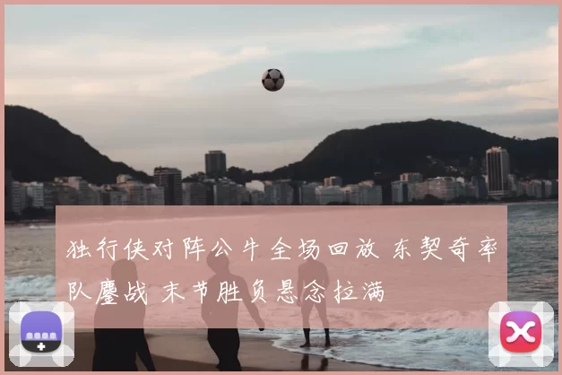独行侠对阵公牛全场回放 东契奇率队鏖战 末节胜负悬念拉满