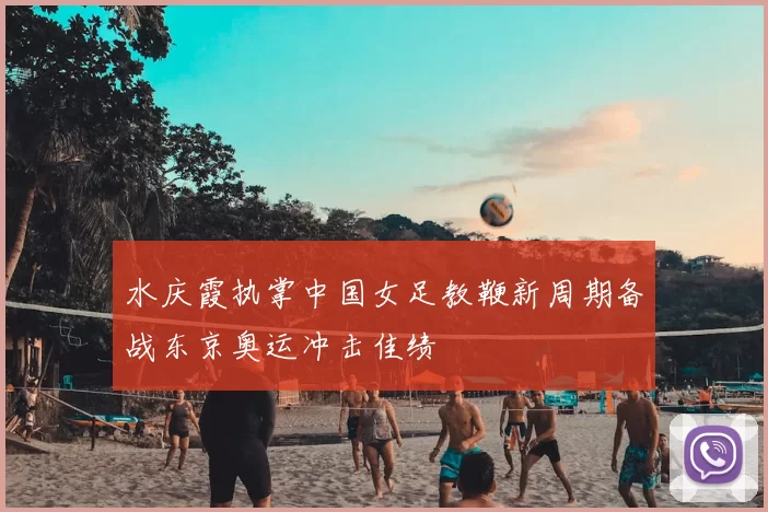 水庆霞执掌中国女足教鞭新周期备战东京奥运冲击佳绩