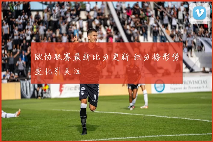 欧协联赛最新比分更新 积分榜形势变化引关注