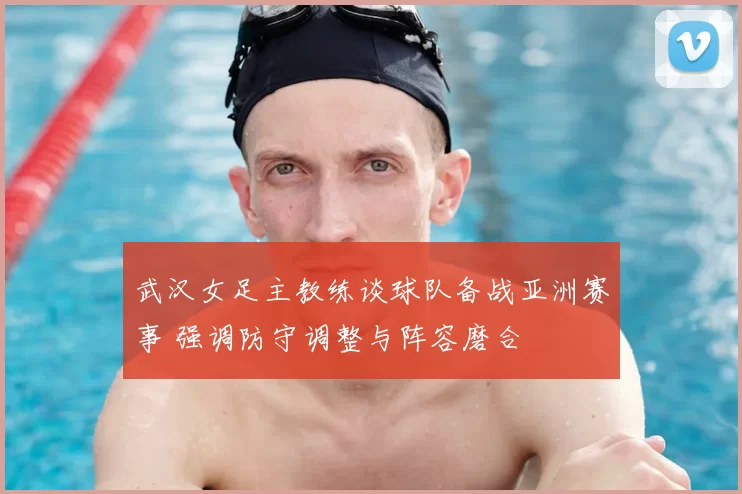 武汉女足主教练谈球队备战亚洲赛事 强调防守调整与阵容磨合