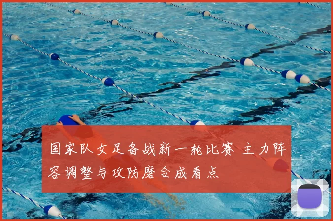 国家队女足备战新一轮比赛 主力阵容调整与攻防磨合成看点