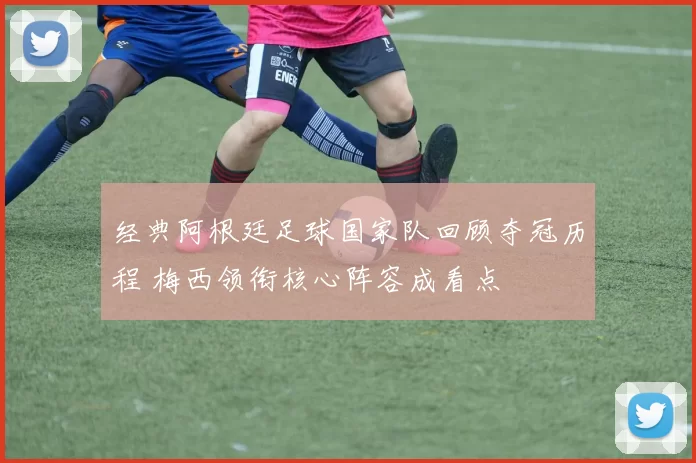 经典阿根廷足球国家队回顾夺冠历程 梅西领衔核心阵容成看点