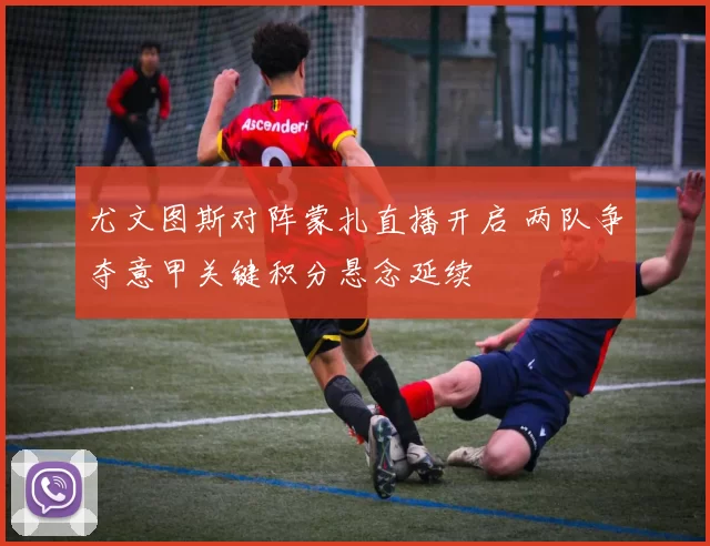 尤文图斯对阵蒙扎直播开启 两队争夺意甲关键积分悬念延续